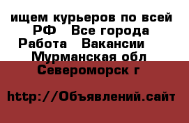 ищем курьеров по всей РФ - Все города Работа » Вакансии   . Мурманская обл.,Североморск г.